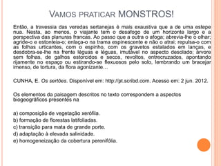 VAMOS PRATICAR MONSTROS!
Então, a travessia das veredas sertanejas é mais exaustiva que a de uma estepe
nua. Nesta, ao menos, o viajante tem o desafogo de um horizonte largo e a
perspectiva das planuras francas. Ao passo que a outra o afoga; abrevia-lhe o olhar;
agride-o e estonteia-o; enlaça-o na trama espinescente e não o atrai; repulsa-o com
as folhas urticantes, com o espinho, com os gravetos estalados em lanças, e
desdobra-se-lhe na frente léguas e léguas, imutável no aspecto desolado; árvore
sem folhas, de galhos estorcidos e secos, revoltos, entrecruzados, apontando
rijamente no espaço ou estirando-se flexuosos pelo solo, lembrando um bracejar
imenso, de tortura, da flora agonizante…
CUNHA, E. Os sertões. Disponível em: http://pt.scribd.com. Acesso em: 2 jun. 2012.
Os elementos da paisagem descritos no texto correspondem a aspectos
biogeográficos presentes na
a) composição de vegetação xerófila.
b) formação de florestas latifoliadas.
c) transição para mata de grande porte.
d) adaptação à elevada salinidade.
e) homogeneização da cobertura perenifólia.
 