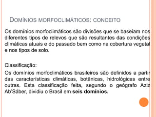 DOMÍNIOS MORFOCLIMÁTICOS: CONCEITO
Os domínios morfoclimáticos são divisões que se baseiam nos
diferentes tipos de relevos que são resultantes das condições
climáticas atuais e do passado bem como na cobertura vegetal
e nos tipos de solo.
Classificação:
Os domínios morfoclimáticos brasileiros são definidos a partir
das características climáticas, botânicas, hidrológicas entre
outras. Esta classificação feita, segundo o geógrafo Aziz
Ab’Sáber, dividiu o Brasil em seis domínios.
 