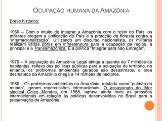 OCUPAÇÃO HUMANA DA AMAZÔNIA
Breve histórico:
1960 – Com o intuito de integrar a Amazônia com o resto do País, os
militares pregam a unificação do País e a proteção da floresta contra a
“internacionalização”. Utilizando um discurso nacionalista, os militares
realizam várias obras em infraestrutura para a ocupação da região, a
principal é a Transamazônica. É a política "Integrar para não Entregar".
1970 – A população da Amazônia Legal atinge a quantia de 7 milhões de
habitantes, reflexo das políticas públicas para a ocupação do território, no
entanto, os problemas ambientais gerados são desastrosos, a área
desmatada da Amazônia chega a 14 milhões de hectares.
1980 – Os problemas ambientais na Amazônia, rotulada como “pulmão do
mundo”, geram repercussões internacionais. O assassinato do líder
sindical Chico Mendes, em 1988, agrava ainda mais as pressões
internacionais em relação às políticas desenvolvidas no Brasil para a
preservação da Amazônia.
 