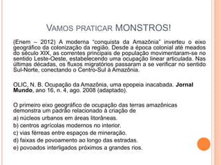VAMOS PRATICAR MONSTROS!
(Enem – 2012) A moderna “conquista da Amazônia” inverteu o eixo
geográfico da colonização da região. Desde a época colonial até meados
do século XIX, as correntes principais de população movimentaram-se no
sentido Leste-Oeste, estabelecendo uma ocupação linear articulada. Nas
últimas décadas, os fluxos migratórios passaram a se verificar no sentido
Sul-Norte, conectando o Centro-Sul à Amazônia.
OLIC, N. B. Ocupação da Amazônia, uma epopeia inacabada. Jornal
Mundo, ano 16, n. 4, ago. 2008 (adaptado).
O primeiro eixo geográfico de ocupação das terras amazônicas
demonstra um padrão relacionado à criação de
a) núcleos urbanos em áreas litorâneas.
b) centros agrícolas modernos no interior.
c) vias férreas entre espaços de mineração.
d) faixas de povoamento ao longo das estradas.
e) povoados interligados próximos a grandes rios.
 