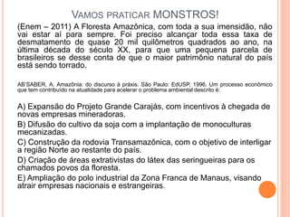 VAMOS PRATICAR MONSTROS!
(Enem – 2011) A Floresta Amazônica, com toda a sua imensidão, não
vai estar aí para sempre. Foi preciso alcançar toda essa taxa de
desmatamento de quase 20 mil quilômetros quadrados ao ano, na
última década do século XX, para que uma pequena parcela de
brasileiros se desse conta de que o maior patrimônio natural do país
está sendo torrado.
AB’SABER, A. Amazônia: do discurso à práxis. São Paulo: EdUSP, 1996. Um processo econômico
que tem contribuído na atualidade para acelerar o problema ambiental descrito é:
A) Expansão do Projeto Grande Carajás, com incentivos à chegada de
novas empresas mineradoras.
B) Difusão do cultivo da soja com a implantação de monoculturas
mecanizadas.
C) Construção da rodovia Transamazônica, com o objetivo de interligar
a região Norte ao restante do país.
D) Criação de áreas extrativistas do látex das seringueiras para os
chamados povos da floresta.
E) Ampliação do polo industrial da Zona Franca de Manaus, visando
atrair empresas nacionais e estrangeiras.
 