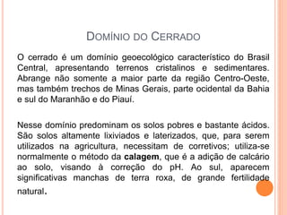 DOMÍNIO DO CERRADO
O cerrado é um domínio geoecológico característico do Brasil
Central, apresentando terrenos cristalinos e sedimentares.
Abrange não somente a maior parte da região Centro-Oeste,
mas também trechos de Minas Gerais, parte ocidental da Bahia
e sul do Maranhão e do Piauí.
Nesse domínio predominam os solos pobres e bastante ácidos.
São solos altamente lixiviados e laterizados, que, para serem
utilizados na agricultura, necessitam de corretivos; utiliza-se
normalmente o método da calagem, que é a adição de calcário
ao solo, visando à correção do pH. Ao sul, aparecem
significativas manchas de terra roxa, de grande fertilidade
natural.
 