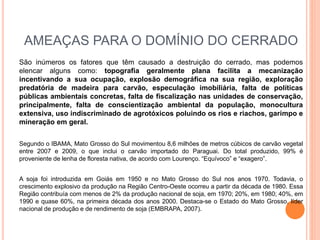 AMEAÇAS PARA O DOMÍNIO DO CERRADO
São inúmeros os fatores que têm causado a destruição do cerrado, mas podemos
elencar alguns como: topografia geralmente plana facilita a mecanização
incentivando a sua ocupação, explosão demográfica na sua região, exploração
predatória de madeira para carvão, especulação imobiliária, falta de políticas
públicas ambientais concretas, falta de fiscalização nas unidades de conservação,
principalmente, falta de conscientização ambiental da população, monocultura
extensiva, uso indiscriminado de agrotóxicos poluindo os rios e riachos, garimpo e
mineração em geral.
Segundo o IBAMA, Mato Grosso do Sul movimentou 8,6 milhões de metros cúbicos de carvão vegetal
entre 2007 e 2009, o que inclui o carvão importado do Paraguai. Do total produzido, 99% é
proveniente de lenha de floresta nativa, de acordo com Lourenço. “Equívoco” e “exagero”.
A soja foi introduzida em Goiás em 1950 e no Mato Grosso do Sul nos anos 1970. Todavia, o
crescimento explosivo da produção na Região Centro-Oeste ocorreu a partir da década de 1980. Essa
Região contribuía com menos de 2% da produção nacional de soja, em 1970; 20%, em 1980; 40%, em
1990 e quase 60%, na primeira década dos anos 2000. Destaca-se o Estado do Mato Grosso, líder
nacional de produção e de rendimento de soja (EMBRAPA, 2007).
 