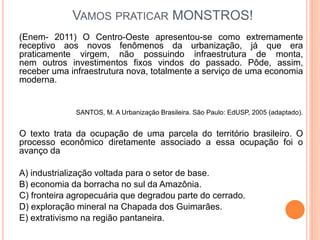 VAMOS PRATICAR MONSTROS!
(Enem- 2011) O Centro-Oeste apresentou-se como extremamente
receptivo aos novos fenômenos da urbanização, já que era
praticamente virgem, não possuindo infraestrutura de monta,
nem outros investimentos fixos vindos do passado. Pôde, assim,
receber uma infraestrutura nova, totalmente a serviço de uma economia
moderna.
SANTOS, M. A Urbanização Brasileira. São Paulo: EdUSP, 2005 (adaptado).
O texto trata da ocupação de uma parcela do território brasileiro. O
processo econômico diretamente associado a essa ocupação foi o
avanço da
A) industrialização voltada para o setor de base.
B) economia da borracha no sul da Amazônia.
C) fronteira agropecuária que degradou parte do cerrado.
D) exploração mineral na Chapada dos Guimarães.
E) extrativismo na região pantaneira.
 