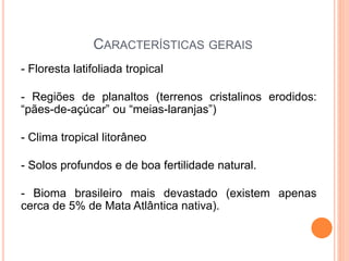 CARACTERÍSTICAS GERAIS
- Floresta latifoliada tropical
- Regiões de planaltos (terrenos cristalinos erodidos:
“pães-de-açúcar” ou “meias-laranjas”)
- Clima tropical litorâneo
- Solos profundos e de boa fertilidade natural.
- Bioma brasileiro mais devastado (existem apenas
cerca de 5% de Mata Atlântica nativa).
 