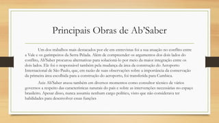 Principais Obras de Ab’Saber
Um dos trabalhos mais destacados por ele em entrevistas foi a sua atuação no conflito entre
a Vale e os garimpeiros da Serra Pelada. Além de compreender os argumentos dos dois lados do
conflito, Ab'Saber procurou alternativas para solucioná-lo por meio da maior integração entre os
dois lados. Ele foi o responsável também pela mudança da área da construção do Aeroporto
Internacional de São Paulo, que, em razão de suas observações sobre a importância da conservação
da primeira área escolhida para a construção do aeroporto, foi transferida para Cumbica.
Aziz Ab'Saber atuou também em diversos momentos como consultor técnico de vários
governos a respeito das características naturais do país e sobre as intervenções necessárias no espaço
brasileiro. Apesar disso, nunca assumiu nenhum cargo político, visto que não considerava ter
habilidades para desenvolver essas funções
 