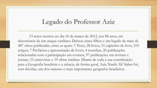 Legado do Professor Aziz
O autor morreu no dia 16 de março de 2012, aos 88 anos, em
decorrência de um ataque cardíaco. Deixou cinco filhos e um legado de mais de
487 obras publicadas, entre as quais: 3 Teses, 28 livros, 51 capítulos de livro, 215
artigos, 7 Prefácios e apresentação de Livro, 4 resenhas, 26 publicações
relacionadas com a participação em eventos, 97 publicações em revistas e
jornais, 33 entrevistas e 19 obras inéditas. Diante de toda a sua contribuição
para a Geografia brasileira e a ciência, de forma geral, Aziz Nacib Ab' Saber foi,
sem dúvidas, um dos maiores e mais importantes geógrafos brasileiros
 