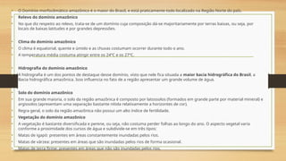 • O Domínio morfoclimático amazônico é o maior do Brasil, e está praticamente todo localizado na Região Norte do país.
• Relevo do domínio amazônico
• No que diz respeito ao relevo, trata-se de um domínio cuja composição dá-se majoritariamente por terras baixas, ou seja, por
locais de baixas latitudes e por grandes depressões.
• Clima do domínio amazônico
• O clima é equatorial, quente e úmido e as chuvas costumam ocorrer durante todo o ano.
• A temperatura média costuma atingir entre os 24ºC e os 27ºC.
• Hidrografia do domínio amazônico
• A hidrografia é um dos pontos de destaque desse domínio, visto que nele fica situada a maior bacia hidrográfica do Brasil, a
Bacia hidrográfica amazônica. Isso influencia no fato de a região apresentar um grande volume de água.
• Solo do domínio amazônico
• Em sua grande maioria, o solo da região amazônica é composto por latossolos (formados em grande parte por material mineral) e
argissolos (apresentam uma separação bastante nítida relativamente a horizontes de cor).
• Regra geral, o solo da região amazônica não possui um alto índice de fertilidade.
• Vegetação do domínio amazônico
• A vegetação é bastante diversificada e perene, ou seja, não costuma perder folhas ao longo do ano. O aspecto vegetal varia
conforme a proximidade dos cursos de água e subdivide-se em três tipos:
• Matas de igapó: presentes em áreas constantemente inundadas pelos rios.
• Matas de várzea: presentes em áreas que são inundadas pelos rios de forma ocasional.
• Matas de terra firme: presentes em áreas que não são inundadas pelos rios.
 