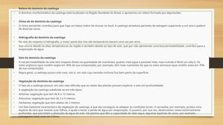 • Relevo do domínio da caatinga
• O domínio morfoclimático da caatinga está localizado na Região Nordeste do Brasil, e apresenta um relevo formado por depressões.
• Clima do do domínio da caatinga
• O clima semiárido contribui para que haja um baixo índice de chuvas no local. A caatinga atravessa períodos de estiagem superiores a um ano e padece
de diversas secas.
• Hidrografia do domínio da caatinga
• No que diz respeito à hidrografia, a maior parte dos rios são temporários (secam uma vez por ano).
• Isso ocorre devido às altas temperaturas da região e também devido ao tipo de solo, que por não apresentar uma boa permeabilidade, contribui para a
evaporação da água.
• Solo do domínio da caatinga
• A má permeabilidade do solo tem impacto direto na quantidade de nutrientes; quanto mais água é possível reter, mais nutrido e fértil um solo é. Os
solos argilosos (que contêm argila em 30% de sua composição), por exemplo, têm mais nutrientes do que os solos arenosos (que contêm areia em 70%
de sua composição).
• Regra geral, a caatinga possui solo raso, isto é, um solo cuja camada rochosa fica bem perto da superfície.
• Vegetação do domínio da caatinga
• O fato de a caatinga possuir um solo raso dificulta que as raízes das plantas possam explorar o solo em profundidade.
• A vegetação da caatinga subdivide-se em três tipos:
• Arbórea: vegetação que tem de 8 a 12 metros.
• Arbustiva: vegetação que tem de 2 a 5 metros.
• Herbácea: vegetação que tem abaixo de 2 metros.
• Um fato bastante característico da vegetação da caatinga, é que ela conseguiu se adaptar às condições locais. A carnaúba, por exemplo, produz uma
espécie de cera que reveste suas folhas, e ajuda a evitar a perda de água por evaporação. O juazeiro, por sua vez, desenvolveu raízes extremamente
profundas, que permitem a absorção da água do solo. Há plantas que têm a capacidade de reter água; algumas espécies de cacto, por exemplo,
conseguem reter mais de 3 litros.
 
