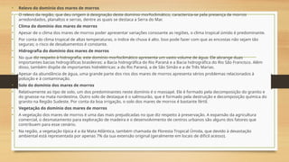 • Relevo do domínio dos mares de morros
• O relevo da região, que deu origem à designação deste domínio morfoclimático, caracteriza-se pela presença de morros
arredondados, planaltos e serras, dentre as quais se destaca a Serra do Mar.
• Clima do domínio dos mares de morros
• Apesar de o clima dos mares de morros poder apresentar variações consoante as regiões, o clima tropical úmido é predominante.
• Por conta do clima tropical de altas temperaturas, o índice de chuva é alto. Isso pode fazer com que as encostas não sejam tão
seguras; o risco de desabamentos é constante.
• Hidrografia do domínio dos mares de morros
• No que diz respeito à hidrografia, este domínio morfoclimático apresenta um vasto volume de água. Ele abrange duas
importantes bacias hidrográficas brasileiras: a Bacia hidrográfica do Rio Paraná e a Bacia hidrográfica do Rio São Francisco. Além
disso, também dispõe de importantes hidrelétricas: a do Rio Paraná, a de São Simão e a de Três Marias.
• Apesar da abundância de água, uma grande parte dos rios dos mares de morros apresenta sérios problemas relacionados à
poluição e à contaminação.
• Solo do domínio dos mares de morros
• Relativamente ao tipo de solo, um dos predominantes neste domínio é o massapé. Ele é formado pela decomposição do granito e
do gnaisse na mata nordestina. Outro solo de destaque é o salmourão, que é formado pela destruição e decomposição química do
granito na Região Sudeste. Por conta da boa irrigação, o solo dos mares de morros é bastante fértil.
• Vegetação do domínio dos mares de morros
• A vegetação dos mares de morros é uma das mais prejudicadas no que diz respeito à preservação. A expansão da agricultura
comercial, o desmatamento para exploração de madeira e o desenvolvimento de centros urbanos são alguns dos fatores que
contribuem para esse cenário.
• Na região, a vegetação típica é a da Mata Atlântica, também chamada de Floresta Tropical Úmida, que devido à devastação
ambiental está representada por apenas 7% da sua extensão original (geralmente em locais de difícil acesso).
 