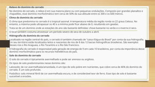 • Relevo do domínio do cerrado
• No domínio do cerrado, o relevo é em sua maioria plano ou com pequenas ondulações. Composto por grandes planaltos e
chapadões, esse domínio morfoclimático tem cerca de 50% da sua altitude entre os 300 e os 600 metros.
• Clima do domínio do cerrado
• O clima que predomina no cerrado é o tropical sazonal. A temperatura média da região ronda os 22 graus Celsius. No
entanto, a máxima pode ultrapassar os 40 e a mínima pode ficar abaixo de 0, resultando em geadas.
• Trata-se de um domínio onde as estações do ano são bastante definidas: chove bastante no verão e o inverno é seco.
• O local também costuma atravessar um período severo de seca de outubro a abril.
• Hidrografia do domínio do cerrado
• Localizado na região central do país, o cerrado é também chamado de "caixa d'água do Brasil" por conta da sua hidrografia.
Em seu território estão localizados leitos e nascentes de rios de 8 das 12 bacias hidrográficas brasileiras. São exemplos
desses rios o Rio Araguaia, o Rio Tocantins e o Rio São Francisco.
• A hidrografia do cerrado é responsável pela geração de energia de 9 em cada 10 brasileiros, por conta da importância desse
domínio morfoclimático para os recursos hidrelétricos do país.
• Solo do domínio do cerrado
• O solo do cerrado é tipicamente avermelhado e pode ser arenoso ou argiloso.
• Os tipos de solo predominantes nesse domínio são:
• Latossolo: de cor avermelhada/amarelada, é um tipo de solo pobre em nutrientes, que cobre cerca de 46% do domínio do
cerrado. É um solo profundo.
• Podzólico: solo mineral fértil de cor avermelhada escura, e de considerável teor de ferro. Esse tipo de solo é bastante
suscetível a erosões.
 