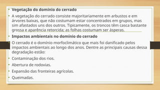 • Vegetação do domínio do cerrado
• A vegetação do cerrado consiste majoritariamente em arbustos e em
árvores baixas, que não costumam estar concentrados em grupos, mas
sim afastados uns dos outros. Tipicamente, os troncos têm casca bastante
grossa e aparência retorcida; as folhas costumam ser ásperas.
• Impactos ambientais no domínio do cerrado
• O cerrado é o domínio morfoclimático que mais foi danificado pelos
impactos ambientais ao longo dos anos. Dentre as principais causas dessa
degradação estão:
• Contaminação dos rios.
• Abertura de rodovias.
• Expansão das fronteiras agrícolas.
• Queimadas.
 