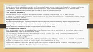 • Relevo do domínio das araucárias
• O relevo do domínio das araucárias caracteriza-se por fortes ondulações e por terrenos montanhosos. De aparência protuberante e formado
pelo processo de erosão, esse domínio se localiza no Planalto meridional, e tem uma altitude que vai desde os 500 aos 1.300 metros.
• Parte do relevo das araucárias é formado pela ação da erosão em rochas de diferentes resistências.
• Clima do domínio das araucárias
• O clima é majoritariamente subtropical e apresenta temperaturas médias, que costumam variar entre os 14 e os 30 graus.
• As estações do ano são definidas e, por isso, os invernos costumam ser rigorosos e os verões, quentes. A distribuição das chuvas ao longo do
ano costuma ser bastante uniforme.
• Hidrografia do domínio das araucárias
• No que diz respeito à hidrografia, o domínio das araucárias possui um grande potencial, pois abrange algumas das principais usinas
hidrelétricas do país. Dentre elas estão a Usina de Itaipu e a Usina de Furnas.
• A drenagem dá-se, principalmente, através dos rios da Bacia do Paraná e da Bacia do Uruguai. Duas vezes por ano, muitos dos rios desse
domínio atravessam dois períodos de cheia e dois períodos de baixa nos níveis de água.
• Solo do do domínio das araucárias
• O tipo de solo mais característico das araucárias é a terra roxa. Apesar do nome, trata-se de um solo de cor avermelhada, que tem origem
vulcânica e é formado através da decomposição do basalto.
• Esse solo apresenta umidade constante, que ocorre porque os rios das araucárias nunca secam. Isso faz com que a terra roxa seja
naturalmente fértil e apropriada para o plantio.
• Vegetação do domínio das araucárias
• A vegetação predominante é a Mata de Araucária, também chamada de Mata dos Pinhais, que consiste em uma floresta de pouca densidade.
• No Brasil, ela concentra o único exemplo de coníferas (espécie cujo fruto tem formato de cone).
• A mata original se estendia de São Paulo até o Rio Grande do Sul, ocupando uma área de cerca de 200 mil km2
. Devido à exploração para
produção de móveis e de papel, a vegetação foi significativamente reduzida.
 