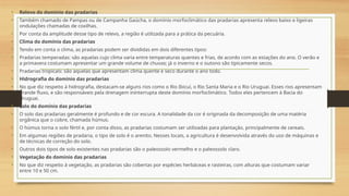 • Relevo do domínio das pradarias
• Também chamado de Pampas ou de Campanha Gaúcha, o domínio morfoclimático das pradarias apresenta relevo baixo e ligeiras
ondulações chamadas de coxilhas.
• Por conta da amplitude desse tipo de relevo, a região é utilizada para a prática da pecuária.
• Clima do domínio das pradarias
• Tendo em conta o clima, as pradarias podem ser divididas em dois diferentes tipos:
• Pradarias temperadas: são aquelas cujo clima varia entre temperaturas quentes e frias, de acordo com as estações do ano. O verão e
a primavera costumam apresentar um grande volume de chuvas; já o inverno e o outono são tipicamente secos.
• Pradarias tropicais: são aquelas que apresentam clima quente e seco durante o ano todo.
• Hidrografia do domínio das pradarias
• No que diz respeito à hidrografia, destacam-se alguns rios como o Rio Ibicuí, o Rio Santa Maria e o Rio Uruguai. Esses rios apresentam
grande fluxo, e são responsáveis pela drenagem ininterrupta deste domínio morfoclimático. Todos eles pertencem à Bacia do
Uruguai.
• Solo do domínio das pradarias
• O solo das pradarias geralmente é profundo e de cor escura. A tonalidade da cor é originada da decomposição de uma matéria
orgânica que o cobre, chamada húmus.
• O húmus torna o solo fértil e, por conta disso, as pradarias costumam ser utilizadas para plantação, principalmente de cereais.
• Em algumas regiões de pradaria, o tipo de solo é o arenito. Nesses locais, a agricultura é desenvolvida através do uso de máquinas e
de técnicas de correção do solo.
• Outros dois tipos de solo existentes nas pradarias são o paleossolo vermelho e o paleossolo claro.
• Vegetação do domínio das pradarias
• No que diz respeito à vegetação, as pradarias são cobertas por espécies herbáceas e rasteiras, com alturas que costumam variar
entre 10 e 50 cm.
 