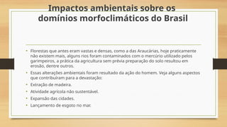 Impactos ambientais sobre os
domínios morfoclimáticos do Brasil
• Florestas que antes eram vastas e densas, como a das Araucárias, hoje praticamente
não existem mais, alguns rios foram contaminados com o mercúrio utilizado pelos
garimpeiros, a prática da agricultura sem prévia preparação do solo resultou em
erosão, dentre outros.
• Essas alterações ambientais foram resultado da ação do homem. Veja alguns aspectos
que contribuíram para a devastação:
• Extração de madeira.
• Atividade agrícola não sustentável.
• Expansão das cidades.
• Lançamento de esgoto no mar.
 