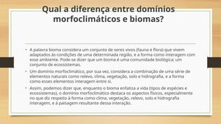 Qual a diferença entre domínios
morfoclimáticos e biomas?
• A palavra bioma considera um conjunto de seres vivos (fauna e flora) que vivem
adaptados às condições de uma determinada região, e a forma como interagem com
esse ambiente. Pode-se dizer que um bioma é uma comunidade biológica; um
conjunto de ecossistemas.
• Um domínio morfoclimático, por sua vez, considera a combinação de uma série de
elementos naturais como relevo, clima, vegetação, solo e hidrografia, e a forma
como esses elementos interagem entre si.
• Assim, podemos dizer que, enquanto o bioma enfatiza a vida (tipos de espécies e
ecossistemas), o domínio morfoclimático destaca os aspectos físicos, especialmente
no que diz respeito à forma como clima, vegetação, relevo, solo e hidrografia
interagem, e à paisagem resultante dessa interação.
 