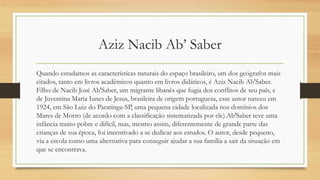 Aziz Nacib Ab’ Saber
Quando estudamos as características naturais do espaço brasileiro, um dos geógrafos mais
citados, tanto em livros acadêmicos quanto em livros didáticos, é Aziz Nacib Ab'Saber.
Filho de Nacib José Ab'Saber, um migrante libanês que fugia dos conflitos de seu país, e
de Juventina Maria Iunes de Jesus, brasileira de origem portuguesa, esse autor nasceu em
1924, em São Luiz do Paratinga-SP, uma pequena cidade localizada nos domínios dos
Mares de Morro (de acordo com a classificação sistematizada por ele).Ab'Saber teve uma
infância muito pobre e difícil, mas, mesmo assim, diferentemente de grande parte das
crianças de sua época, foi incentivado a se dedicar aos estudos. O autor, desde pequeno,
via a escola como uma alternativa para conseguir ajudar a sua família a sair da situação em
que se encontrava.
 