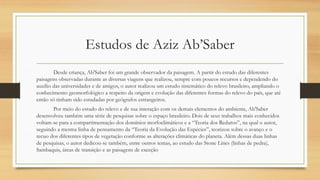 Estudos de Aziz Ab’Saber
Desde criança, Ab'Saber foi um grande observador da paisagem. A partir do estudo das diferentes
paisagens observadas durante as diversas viagens que realizou, sempre com poucos recursos e dependendo do
auxílio das universidades e de amigos, o autor realizou um estudo sistemático do relevo brasileiro, ampliando o
conhecimento geomorfológico a respeito da origem e evolução das diferentes formas do relevo do país, que até
então só tinham sido estudadas por geógrafos estrangeiros.
Por meio do estudo do relevo e de sua interação com os demais elementos do ambiente, Ab'Saber
desenvolveu também uma série de pesquisas sobre o espaço brasileiro. Dois de seus trabalhos mais conhecidos
voltam-se para a compartimentação dos domínios morfoclimáticos e a “Teoria dos Redutos”, na qual o autor,
seguindo a mesma linha de pensamento da “Teoria da Evolução das Espécies”, teorizou sobre o avanço e o
recuo dos diferentes tipos de vegetação conforme as alterações climáticas do planeta. Além dessas duas linhas
de pesquisas, o autor dedicou-se também, entre outros temas, ao estudo das Stone Lines (linhas de pedra),
Sambaquis, áreas de transição e as paisagens de exceção
 