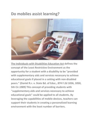 Do mobiles assist learning?
The Individuals with Disabilities Education Act defines the
concept of the Least Restrictive Environment as the
opportunity for a student with a disability to be "provided
with supplementary aids and services necessary to achieve
educational goals if placed in a setting with non-disabled
peers." (Daniel R.r. v. State Bd. of Educ., 874 F.2d 1036, 1050,
5th Cir.1989) This concept of providing students with
"supplementary aids and services necessary to achieve
educational goals" could be applied to all students. By
leveraging the capabilities of mobile devices, teachers can
support their students in creating a personalized learning
environment with the least number of barriers.
 