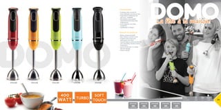 Pack Watt
Pack Watt
45,3 x 30 x 35 cm net/unit: 5,75kg 5411397008145 1 850W
Pack Watt
Pack Watt
45,3 x 30 x 35 cm net/unit: 5,75kg 5411397008145 1 850W
La fête à la maison!
8 x 7 x 39 cm 	 850g	 12	 400W
DO9026M
Pack Watt
5411397010520
DO9026M
DO9027M
Pack Watt
5411397010537
DO9027M
DO9029M
Pack Watt
5411397010704
DO9029M
DO9028M
Pack Watt
5411397010544
DO9028M
DO9015M
Pack Watt
5411397010216
DO9015M
400
Watt Turbo
soft
touch 28
Staafmixer
•	Krachtige motor van 400 W
•	Twee snelheden: normaal en turbo
•	Ergonomische handgreep met 	
soft touch- schakelaar
•	Afneembare roestvrijstalen
soepstaaf bestand tegen hoge
temperaturen
•	Grote mixkamer voor beter
mengeffect
•	Gemakkelijk te reinigen
Mixeur plongeur
•	Moteur puissant de 400W
•	Deux vitesses: normal et turbo
•	Poignée ergonomique avec
interrupteur soft touch
•	Tige amovible en métal avec pied en
acier inoxydable, résistant à haute
température
•	Jupe profonde pour un meilleur
effet de mélange
•	Facile à nettoyer
 