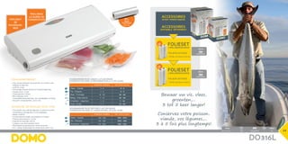 2X
2X
Pack Watt
Pack Watt
45,3 x 30 x 35 cm net/unit: 5,75kg 5411397008145 1 850W
44 x 21 x 13 cm	 2 kg	 5411397007131	 1	 130
DO316L
accessoires
apart verkrijgbaar
Accessoires
disponible séparément
Pack Watt
Pack Watt
45,3 x 30 x 35 cm net/unit: 5,75kg 5411397008145 1 850W
Pack Watt
Pack Watt
45,3 x 30 x 35 cm net/unit: 5,75kg 5411397008145 1 850W
5411397007155
5411397007148
20cm
28cm
34
NormaaL-Normal Met-Avec DO316L
Vlees - Viande 120 - 180 450 - 600
Vis - Poisson 90 - 120 300 - 360
Groenten - Légumes 24 - 300 540 - 720
Houdbaarheid in de diepvries (-18°C) in dagen
Conservation dans le congélateur (-18°C) en jours
NormaaL-Normal Met-Avec DO316L
Vlees - Viande 3 - 4 8 - 9
Vis - Poisson 1 - 3 4 - 5
Kaas - Fromage 15 - 20 25 - 60
Beleg - Charcuterie 7 - 15 25 - 40
Groenten - Légumes 1 - 3 7 - 10
Fruit - Fruits 5 - 7 14 - 20
Houdbaarheid in de ijskast (+5°C) in dagen
Conservation dans le réfrigérateur (+5°C) en jours
Incl.
folie
PLASTIQUE
28cm x 6m
Bewaar uw vis, vlees,
groenten,...
3 tot 5 keer langer!
Conservez votre poisson,
viande, vos légumes,...
3 à 5 fois plus longtemps!
Folielasapparaat
•	Voor vacuüm bewaren van groenten, vis of vlees in de
koelkast of diepvries
•	130W DC-motor
•	Eenvoudige volautomatische of manuele bediening
•	Vacuüm druk: -0.7 bar
•	Pompcapaciteit: 12l/min.
•	Max. laslengte: 30cm
•	Grotendeels demonteerbaar voor gemakkelijke reiniging
•	Inlcusief 1 rol bewaarfolie:  28cm x 6m
Soudeuse de feuilles sous-vide
•	Pour garder sous vide des légumes, du poisson ou de la
viande dans le réfrigérateur ou le congélateur
•	Moteur 130W DC
•	Fonctionnement simple, automatique ou manuel
•	Pression de la soudure: -0,7 bar
•	Capacité de la pompe: 12l/min.
•	Longueur max. de la soudure: 30cm
•	Démontable en grande partie, facile à nettoyer
•	Incl. 1 rouleau de plastique de conservation: 28cm x 6m
folie/plastique
•	DO316L-20: (20cm x 6m) 2st
folie/plastique
•	DO316L-28: (28cm x 6m) 2st
FOLIESET
FOLIESET
2 rollen/rouleaux
2 rollen/rouleaux
verlengt
de
houdbaar-
heid
prolonge
la durée de
conservation
 