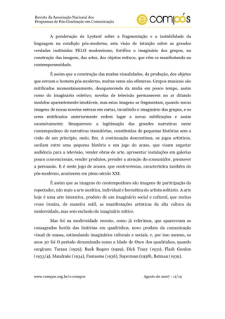 Revista da Associação Nacional dos
Programas de Pós-Graduação em Comunicação


         A ponderação de Lyotard sobre a fragmentação e a instabilidade da
linguagem na condição pós-moderna, esta visão de intuição sobre as grandes
verdades instituídas PELO modernismo, fortifica o imaginário dos grupos, na
construção das imagens, das artes, dos objetos míticos, que vêm se manifestando na
contemporaneidade.

         É assim que a construção das muitas visualidades, da produção, dos objetos
que cercam o homem pós-moderno, muitas vezes são efêmeras. Grupos musicais são
mitificados momentaneamente, desaparecendo da mídia em pouco tempo, assim
como do imaginário coletivo; novelas de televisão permanecem no ar ditando
modelos aparentemente imutáveis, mas estas imagens se fragmentam, quando novas
imagens de novas novelas entram em cartaz, invadindo o imaginário dos grupos, e os
seres mitificados anteriormente cedem lugar a novas mitificações e assim
sucessivamente.    Desapareceu     a   legitimação   das   grandes    narrativas   neste
contemporâneo de narrativas transitórias, constituídas de pequenas histórias sem a
visão de um princípio, meio, fim. A continuação descontínua, os jogos artísticos,
oscilam entre uma pequena história e um jogo do acaso, que visam angariar
audiência para a televisão, vender obras de arte, apresentar instalações em galerias
pouco convencionais, vender produtos, prender a atenção do consumidor, promover
a persuasão. E é neste jogo de acasos, que controvérsias, característica também do
pós-moderno, acontecem em pleno século XXI.

         É assim que as imagens do contemporâneo são imagens de participação do
espectador, não mais a arte aurática, individual e hermética do artista solitário. A arte
hoje é uma arte interativa, produto de um imaginário social e cultural, que muitas
vezes ironiza, de maneira sutil, as manifestações artísticas da alta cultura da
modernidade, mas sem exclusão do imaginário mítico.

         Mas foi na modernidade recente, como já referimos, que apareceram os
consagrados heróis das histórias em quadrinhos, novo produto da comunicação
visual de massa, estimulando imaginários culturais e sociais, e, por isso mesmo, os
anos 30 foi O período denominado como a Idade de Ouro dos quadrinhos, quando
surgiram: Tarzan (1929), Buck Rogers (1929), Dick Tracy (1931), Flash Gordon
(1933/4), Mandrake (1934), Fantasma (1936), Superman (1938), Batman (1939).



www.compos.org.br/e-compos                                    Agosto de 2007 - 11/19
 