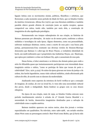 Revista da Associação Nacional dos
Programas de Pós-Graduação em Comunicação


ligação íntima com os movimentos sóciais, políticos, filosóficos e artísticos, que
floresciam a cada momento nesse período da Idade de Ouro, que os Estados Unidos
da América vivenciavam. Afirma Eco (1970), que essa literatura midiática e também
paralela obteve grande eficácia de convicção junto ao sujeito receptor, apenas
comparável aos mitos, tendo sido, também por meio dela, a construção de
imaginários de alta significação psicológica.

         Permanecendo nos tempos subseqüentes de sua criação, as histórias de
Batman passaram por alterações, de maior ou de menor porte, conforme a cultura
midiática e tecnológica da cada época. Alguns elementos, como sua personalidade,
sofreram mudanças drásticas; outros, como a morte de seus pais e sua busca pela
justiça, permaneceram.Uma constante nas diversas versões do Homem-Morcego
demonstra que Batman é o alter-ego de Bruce Wayne, a verdadeira identidade do
herói, um multi-milionário que é proprietário das Indústrias Wayne, um filantropo,
que optou por combater o crime em Gotham City, após o assassinato de seus pais.

         Dessa forma, o leitor americano e os leitores dos demais países para onde a
série foi difundida quase que instantaneamente participavam com intensidade desse
imaginário onírico e mítico, “como se participa de fatos que tocam de perto a
coletividade” (Eco, 1970, p.224). Os mitos da época giravam em torno da justiça e da
ordem, dos heróis legendários, numa visão cultural midiática, ainda aficcionada pela
cultura de elite, de acordo com os cânones da modernidade.

         Analisando esses aspectos da estrutura do herói verifica-se que a sensação
de imaginar, de sonhar, de crer no irreal foi, é e tem sido uma necessidade cultural
dos povos, desde a Antiguidade. Basta lembrar os gregos com os seus deuses
olímpicos.

         Na época de sua criação, maio de 1939, os Estados Unidos estavam num
período imediatamente anterior à eclosão da 2ª Grande Guerra Mundial e a
necessidade de heróis, desenvolvia imaginários idealizados para a salvação da
coletividade como o capitão américa.

         Batman também apareceu em outros meios, alem dos jornais e revistas
especializados em quadrinhos. Na televisão, entre 1960-1968, um seriado estrelou
Adam West como ao personagem central e Burt Ward como Robin, que já havia sido


www.compos.org.br/e-compos                                   Agosto de 2007 - 13/19
 