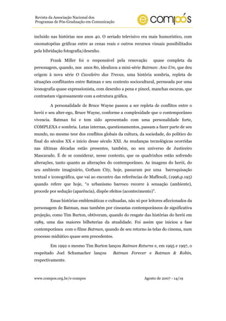 Revista da Associação Nacional dos
Programas de Pós-Graduação em Comunicação


incluído nas histórias nos anos 40. O seriado televisivo era mais humorístico, com
onomatopéias gráficas entre as cenas reais e outros recursos visuais possibilitados
pela hibridação fotografia/desenho.

        Frank Miller foi o responsável pela renovação            quase completa da
personagem, quando, nos anos 80, idealizou a mini-série Batman: Ano Um, que deu
origem à nova série O Cavaleiro das Trevas, uma história sombria, repleta de
situações conflitantes entre Batman e seu contexto sociocultural, permeada por uma
iconografia quase expressionista, com desenho a pena e pincel, manchas escuras, que
contrastam vigorosamente com a estrutura gráfica.

        A personalidade de Bruce Wayne passou a ser repleta de conflitos entre o
herói e seu alter-ego, Bruce Wayne, conforme a complexidade que o contemporâneo
vivencia. Batman foi e tem sido apresentado com uma personalidade forte,
COMPLEXA e sombria. Lutas internas, questionamentos, passam a fazer parte de seu
mundo, no mesmo teor dos conflitos globais da cultura, da sociedade, do político do
final do séculos XX e início desse século XXI. As mudanças tecnológicas ocorridas
nas últimas décadas estão presentes, também, no seu universo de Justiceiro
Mascarado. É de se considerar, nesse contexto, que os quadrinhos estão sofrendo
alterações, tanto quanto as alterações do contemporâneo. As imagens do herói, do
seu ambiente imaginário, Gotham City, hoje, passaram por uma            barroquisação
textual e iconográfica, que vai ao encontro das referências de Maffesoli, (1996,p.195)
quando refere que hoje, “o urbanismo barroco recorre à sensação (ambiente),
procede por sedução (aparência), dispõe efeitos (acontecimento)”.

        Essas histórias emblemáticas e cultuadas, não só por leitores aficcionados da
personagem de Batman, mas também por cineastas contemporâneos de significativa
projeção, como Tim Burton, obtiveram, quando do resgate das histórias do herói em
1989, uma das maiores bilheterias da atualidade. Foi assim que iniciou a fase
contemporânea com o filme Batman, quando de seu retorno às telas do cinema, num
processo midiático quase sem precedentes.

        Em 1992 o mesmo Tim Burton lançou Batman Returns e, em 1995 e 1997, o
respeitado Joel Schumacher lançou          Batman Forever e Batman & Robin,
respectivamente.



www.compos.org.br/e-compos                                  Agosto de 2007 - 14/19
 
