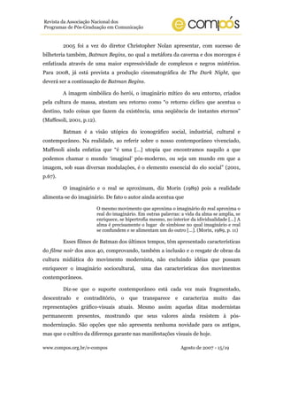 Revista da Associação Nacional dos
Programas de Pós-Graduação em Comunicação


         2005 foi a vez do diretor Christopher Nolan apresentar, com sucesso de
bilheteria também, Batman Begins, no qual a metáfora da caverna e dos morcegos é
enfatizada através de uma maior expressividade de complexos e negros mistérios.
Para 2008, já está prevista a produção cinematográfica de The Dark Night, que
deverá ser a continuação de Batman Begins.

         A imagem simbólica do herói, o imaginário mítico do seu entorno, criados
pela cultura de massa, atestam seu retorno como “o retorno cíclico que acentua o
destino, tudo coisas que fazem da existência, uma seqüência de instantes eternos”
(Maffesoli, 2001, p.12).

         Batman é a visão utópica do iconográfico social, industrial, cultural e
contemporâneo. Na realidade, ao referir sobre o nosso contemporâneo vivenciado,
Maffesoli ainda enfatiza que “é uma [...] utopia que encontramos naquilo a que
podemos chamar o mundo ‘imaginal’ pós-moderno, ou seja um mundo em que a
imagem, sob suas diversas modulações, é o elemento essencial do elo social” (2001,
p.67).

         O imaginário e o real se aproximam, diz Morin (1989) pois a realidade
alimenta-se do imaginário. De fato o autor ainda acentua que

                           O mesmo movimento que aproxima o imaginário do real aproxima o
                           real do imaginário. Em outras palavras: a vida da alma se amplia, se
                           enriquece, se hipertrofia mesmo, no interior da idividualidade [...] A
                           alma é precisamente o lugar de simbiose no qual imaginário e real
                           se confundem e se alimentam um do outro [...]. (Morin, 1989, p. 11)

         Esses filmes de Batman dos últimos tempos, têm apresentado características
do filme noir dos anos 40, comprovando, também a inclusão e o resgate de obras da
cultura midiática do movimento modernista, não excluíndo idéias que possam
enriquecer o imaginário sociocultural,          uma das características dos movimentos
contemporâneos.

         Diz-se que o suporte contemporâneo está cada vez mais fragmentado,
descentrado    e contraditório, o         que transparece e caracteriza muito das
representações gráfico-visuais atuais. Mesmo assim aquelas ditas modernistas
permanecem presentes, mostrando que seus valores ainda resistem à pós-
modernização. São opções que não apresenta nenhuma novidade para os antigos,
mas que o cultivo da diferença garante nas manifestações visuais de hoje.

www.compos.org.br/e-compos                                         Agosto de 2007 - 15/19
 