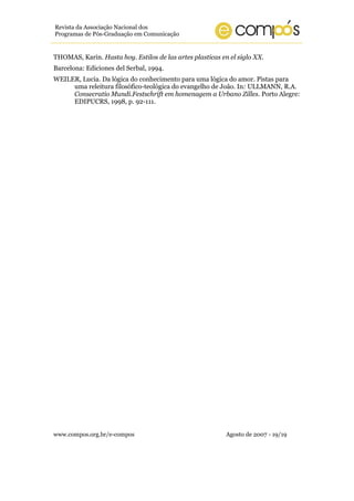 Revista da Associação Nacional dos
Programas de Pós-Graduação em Comunicação


THOMAS, Karin. Hasta hoy. Estilos de las artes plasticas en el siglo XX.
Barcelona: Ediciones del Serbal, 1994.
WEILER, Lucia. Da lógica do conhecimento para uma lógica do amor. Pistas para
     uma releitura filosófico-teológica do evangelho de João. In: ULLMANN, R.A.
     Consecratio Mundi.Festschrift em homenagem a Urbano Zilles. Porto Alegre:
     EDIPUCRS, 1998, p. 92-111.




www.compos.org.br/e-compos                                 Agosto de 2007 - 19/19
 