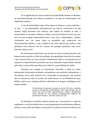 Revista da Associação Nacional dos
Programas de Pós-Graduação em Comunicação


         Se os significados das obras auráticas da modernidade tendiam ao absoluto,
na contemporaneidade pós-moderna manifesta-se um jogo de interpretações sem
significados estáveis.

         A arte da modernidade segue certas regras ou cânones os quais conferem –
ou não – a sua legitimidade, principalmente por críticos, envolvendo-a no que
Aumont (1995) denomina aura artística, uma espécie de metáfora ao halo, à
luminosidade, ao incomum. Podemos verificar, através da História da Arte, que essa
aura era uma condição imprescindível para a arte, com a originalidade, o inédito,
constatando    que       “em   quase   todas   as   sociedades    que    conheceram      um
desenvolvimento artístico, a arte é dotada de um valor especial que confere a suas
produções uma natureza fora do comum, um prestígio particular, uma aura”
(Aumont, 1995, p. 300).

         Os movimentos modernistas, que tiveram seu início no Expressionismo, não
fugiam desses preceitos e a idéia da novidade, da originalidade, desse fora do comum
a que Aumont refere era uma constante. Praticamente todos os movimentos que se
seguiram ao Expressionismo possuíam essa aura, denotando superioridade atestada
pelo artista e pelos críticos que falavam de “talento” ou genialidade do criador.

         Pensemos por exemplo no Surrealismo. Vinculado à esfera do sonho,
intimamente relacionando atividades oniropoiéticas com atividades mitopoiéticas, o
Surrealismo, como estilo moderno, foi a transcrição do pensamento, sem nenhum
tipo de controle da razão, de acordo com André Breton, no seu Manifesto de 1924.
Reflete, muitas vezes, imagens coletivas, utilizando-se de imagens mitológicas como
impulso poético.

                          O Surrealismo da primeira metade do século XX será o resultado
                          natural e reconhecido do Simbolismo. Este ‘sexto sentido’, que no
                          século das Luzes revelou ingenuamente a estética, desabrochou
                          numa filosofia de um universo completamente diferente do
                          pensamento humano... (Durand, 1998, p.29-30).


         No Manifesto Surrealista, Breton entende que o inconsciente é o lugar da
imaginação e a arte Surrealista torna-se uma justaposição de manifestações plásticas,
poéticas, numa ordem psicológica e inconsciente. As pinturas oníricas de Dali são um




www.compos.org.br/e-compos                                       Agosto de 2007 - 3/19
 
