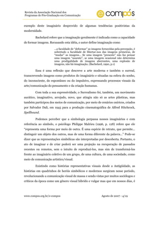 Revista da Associação Nacional dos
Programas de Pós-Graduação em Comunicação


exemplo deste imaginário desprovido de algumas tendências positivistas da
modernidade.

        Bachelard refere que a imaginação geralmente é indicada como a capacidade
de formar imagens. Recusando esta idéia, o autor define imaginação como

                      ...a faculdade de “deformar” as imagens fornecidas pela percepção, é
                      sobretudo a faculdade de libertar-nos das imagens primeiras, de
                      “mudar” as imagens... Se uma imagem “presente” não faz pensar
                      uma imagem “ausente”, se uma imagem ocasional não determina
                      uma prodigalidade de imagens aberrantes, uma explosão de
                      imagens, não há imaginação. (Bachelard, 1990, p.1)

        Essa é uma reflexão que descreve a arte moderna e também o surreal,
transcrevendo imagens como produtos do imaginário e situadas na esfera do sonho,
do inconsciente, do espontâneo ou do impulsivo, expressando processos visuais da
arte/comunicação do pensamento e da criação humanas.

        Com toda a sua expressividade, o Surrealismo foi, também, um movimento
aurático, imaginativo, arrojado, novo, que atingiu não só as artes plásticas, mas
também participou dos meios de comunicação, por meio de cenários oníricos, criados
por Salvador Dali, em 1945 para a produção cinematográfica de Alfred Hitchcock,
Spellbound.

        Podemos perceber que a simbologia perpassa nossos imaginários e com
referência ao símbolo, o psicólogo Philippe Malrieu (1996, p. 128) refere que ele
“representa uma forma por meio de outra. É uma espécie de retrato, que permite...
distinguir um objeto dos outros, mas de uma forma diferente da palavra...” Pode-se
dizer que as representações simbólicas são interpretadas por descoberta. Portanto, o
ato de imaginar e de criar poderá ser uma projeção na recuperação de passados
recentes ou remotos, sem o intuito de reproduzí-los, mas sim de transformá-los
frente ao imaginário coletivo de um grupo, de uma cultura, de uma sociedade, como
meio de comunicação artístico/visual.

        Existindo como histórias representativas visuais desde a Antigüidade, as
histórias em quadrinhos de heróis simbólicos e modernos surgiram nesse período,
revolucionando a comunicação visual de massa e sendo vistas por muitos sociólogos e
críticos da época como um gênero visual híbrido e vulgar mas que em nossos dias, é



www.compos.org.br/e-compos                                   Agosto de 2007 - 4/19
 