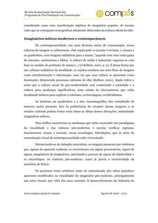 Revista da Associação Nacional dos
Programas de Pós-Graduação em Comunicação


considerado como uma manifestação legítima do imaginário popular, de mesmo
valor que as concepções iconográficas altamente elaboradas da cultura oficial de elite.

Imaginários míticos modernos e contemporâneos

        Na contemporaneidade, nos mais diversos meios de comunicação, novas
culturas da imagem se sobressaem, vêm explorando os jornais e revistas, o cinema e
os quadrinhos, com imagens midiáticas para a massa, “jogando com uma vasta gama
de emoções, sentimentos e idéias. A cultura da mídia é industrial; organiza-se com
base no modelo de produção de massa [...] (J Kellner, 2001, p. 9). É dessa forma que
nas culturas midiáticas da atualidade, os sujeitos recebem um novo fluxo de imagens
como entretenimento e informação, uma vez que essa cultura se apresenta como
dominante, diminuindo processos culturais de elite (Kellner, 2001). Ainda refere o
autor que a cultura social da pós-modernidade vem conduzindo a sociedade e a
cultura para mudanças significativas, num estado de efervescência, que estão
desafiando teóricos para explicar o ecletismo, as bricolagens, os hibridismos.

        As histórias em quadrinhos e a arte cinematográfica têm contribuído de
maneira muito presente, face às preferências do receptor dessas imagens, e os
estudos culturais podem tornar mais claras as idéias dessas alterações, estimulando
imaginários míticos,

        Para melhor caracterizar as mudanças que estão ocorrendo nos paradigmas
da visualidade e das culturas pós-modernas é preciso verificar rupturas,
desestruturas visuais e textuais, novas tecnologias, hibridações, que as artes da
comunicação visual da contemporaneidade estão vivenciando.

        Distanciando-se da imitação naturalista, as imagens passaram por releituras
que, apesar do aparente realismo, se converteram em signos provocativos, signos de
signos, imaginários de imaginários, satirizando a procura de signos de objetividade e
os estereótipos, no contexto pós-moderno, como já previa a recursividade da
semiótica de Peirce.

        Os processos tanto artísticos como de comunicação dos mitos populares
aparecem modificados na visualidade do imaginário pós-moderno, principalmente
nas artes visuais, por volta dos anos sessenta. O desenvolvimento da indústria do



www.compos.org.br/e-compos                                  Agosto de 2007 - 5/19
 