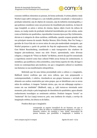 Revista da Associação Nacional dos
Programas de Pós-Graduação em Comunicação


consumo mitificou elementos ou pessoas, de forma acelerada. O artista plástico Andy
Warhol (1930-1987) entregou-se a um trabalho pictórico encadeado e relacionado à
produção industrial, seja de objetos de consumo, seja da indústria cinematográfica, e
que podemos considerar como um precursor da visualidade pós-moderna. As latas de
sopa Campbell, os astros e atrizes do cinema, típicos objets truvés da cultura de
massa, ou ready mades da produção industrial imortalizados por este artista, assim
como as histórias em quadrinhos, reproduzidas à mesma época por Roy Lichtenstein,
elevam-se à categoria de obras auráticas, mitificadas, quando ocupam grandes telas
nos principais museus do mundo: Marilyn Monroe, Elvis Presley, Mao Tse Tsung, e
garrafas de Coca-Cola são os novos mitos de uma pós-modernidade emergente, que
Warhol perpetuou a partir do período da Pop-Art anglosaxonica (Thomas, 1994).
Com Robert Rauschenberg, considerado o mais transgressivo dos criadores de
imagens pós-modernas, temos sua série Tracer, apresentando, entre diversas
colagens, a imagem de “Vênus no Banho” de Rubens, através da qual foi comunicada
a experiência sensível como base cultural PARA novas formas de conhecimento. A
metafísica, que justificava a ética aristotélica, como forma superior de vida, dá lugar à
ironia no contemporâneo pós-moderno, em que o imaginário cultural se manifesta
nas fantasias ou nas manifestações mitopoiéticas.

         Referindo que há uma íntima proximidade entre a cultura e o imaginário,
Maffesoli (2001) confirma que esta nova cultura, que vem perpassando a
contemporaneidade, é coletiva, vinculando-se aos grupos humanos e servindo de
alimento aos sonhos construídos por estes grupos, que se identificam com os novos
mitos do cotidiano. A imagem “instante eterno, que, em um relâmpago exprime o
cosmo em sua totalidade” (Maffesoli, 1995, p. 138) tornou-se eternizada neste
momento, pela criação e pela imaginação do desenhista de quadrinhos, agora aliando
conhecimento tecnológico ao sentimento artístico. Produzir imagens “irreais” ou
“imateriais” diz Luz (1993) tornou-se, pois, uma instância de criação, a serviço da
imaginação estética, da ciência ou do lúdico.

         Pondera Ruiz que o imaginário

                        corresponde ao aspecto insondável do ser humano, em que se
                        produz, além de todos os condicionamentos psíquicos e sociais, o
                        elemento criativo; ele constitui o ‘sem- fundo’ inescrutável da
                        pessoa humana, que possibilita a imaginação e também a


www.compos.org.br/e-compos                                    Agosto de 2007 - 6/19
 