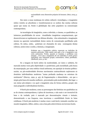 Revista da Associação Nacional dos
Programas de Pós-Graduação em Comunicação


                       racionalidade como dimensões próprias do humano. (Ruiz, 2003, p.
                       32)

        Em meio a essas mudanças de ordem cultural e tecnológica, o imaginário
mitico resistiu ao pluralismo e transformaram-se os sonhos das muitas culturas
quase que numa só, frente à globaliação das artes populares na comunicação
contemporânea.

        As tecnologias do imaginário, como a televisão, o cinema, os quadrinhos, as
inúmeras possibilidades de novas      visualidades imagísticas computacionais, que
desenvolveram-se rapidamente nas últimas décadas, vêm estimulando a imaginação
mesmo na aparente racionalidade destes meios de comunicação partilhados pela
cultura. Os mitos, então,    poderiam ser chamados de uma           cosmogonia destas
culturas, assim como o sonho, a fantasia, a imaginação.

                       Evidente que o imaginário coletivo repercute no indivíduo de
                       maneira particular. Cada sujeito está apto a ler o imaginário com
                       certa autonomia. Porém, quando se examina o problema com
                       atenção... vê-se que o imaginário de um indivíduo é muito pouco
                       individual, mas sobretudo grupal, comunitário, tribal, partilhado.
                       (Maffesoli, 2001, p. 80)

        Se a imagem do herói mítico da modernidade, ser único e solitário, foi
marcada muitas vezes pela objetividade e o positivismo, pela moralidade, pela busca
da emancipação, por uma estética visual autônoma, em oposição às tiranias político-
sociais, na pós-modernidade diversos movimentos contraculturais exploraram os
domínios individualistas modernos “numa profunda mudança na estrutura do
sentimento” (Harvey, 1992, p. 45), de fragmentações e efemeridades , em que a
utopia pela busca de mundos melhores , preconizados pela modernidade, dão lugar a
um status pós-utópico e no qual o imaginário atua de forma coletiva, grupal, não
mais pregando o individualismo heróico..

        O herói pós-moderno, como as personagens das histórias em quadrinhos ou
as do cinema contemporâneos, é pleno de incertezas, e não mais o ser invencível do
bem e da verdade, pois é marcado por desconstruções visuais e textuais,
demonstrando a sua fraqueza, suas incertezas e sensibilidade frente às lutas
cotidianas. O herói pós-moderno é muitas vezes o anti-herói, tentando conciliar seu
mundo imaginário, idílico, mítico, com a luta pela sobrevivência em terrenos hostis.



www.compos.org.br/e-compos                                   Agosto de 2007 - 7/19
 