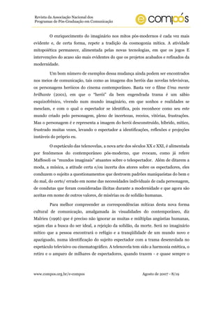 Revista da Associação Nacional dos
Programas de Pós-Graduação em Comunicação


        O enriquecimento do imaginário nos mitos pós-modernos é cada vez mais
evidente e, de certa forma, repete a tradição da cosmogonia mítica. A atividade
mitopoiética permanece, alimentada pelas novas tecnologias, em que os jogos E
intervenções do acaso são mais evidentes do que os projetos acabados e refinados da
modernidade.

        Um bom número de exemplos dessa mudança ainda podem ser encontrados
nos meios de comunicação, tais como as imagens dos heróis das novelas televisivas,
os personagens heróicos do cinema contemporâneo. Basta ver o filme Uma mente
brilhante (2001), em que o “herói” da bem engendrada trama é um sábio
esquizofrênico, vivendo num mundo imaginário, em que sonhos e realidades se
mesclam, e com o qual o espectador se identifica, pois reconhece como seu este
mundo criado pelo personagem, pleno de incertezas, receios, vitórias, frustrações.
Mas o personagem é e representa a imagem do herói desconstruído, híbrido, mítico,
frustrado muitas vezes, levando o espectador a identificações, reflexões e projeções
instáveis do próprio eu.

        O espetáculo das telenovelas, a nova arte dos séculos XX e XXI, é alimentada
por fenômenos do contemporâneo pós-moderno, que evocam, como já refere
Maffesoli os “mundos imaginais” atuantes sobre o telespectador. Além de ditarem a
moda, a música, a atitude certa e/ou incerta dos atores sobre os espectadores, eles
conduzem o sujeito a questionamentos que destroem padrões maniqueístas do bem e
do mal, do certo/ errado em nome das necessidades individuais de cada personagem,
de condutas que foram consideradas ilícitas durante a modernidade e que agora são
aceitas em nome de outros valores, de misérias ou de solidão humanas.

        Para melhor compreender as correspondências míticas desta nova forma
cultural de comunicação, amalgamada às visualidades do contemporâneo, diz
Malrieu (1996) que é preciso não ignorar as muitas e múltiplas angústias humanas,
sejam elas a busca do ser ideal, a rejeição da solidão, da morte. Será no imaginário
mítico que a pessoa encontrará o refúgio e a tranqüilidade de um mundo novo e
apaziguado, numa identificação do sujeito espectador com a trama desenrolada no
espetáculo televisivo ou cinematográfico. A telenovela tem sido a harmonia estética, o
retiro e o amparo de milhares de espectadores, quando trazem - e quase sempre o



www.compos.org.br/e-compos                                  Agosto de 2007 - 8/19
 
