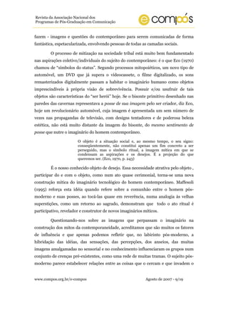 Revista da Associação Nacional dos
Programas de Pós-Graduação em Comunicação


fazem - imagens e questões do contemporâneo para serem comunicadas de forma
fantástica, espetacularizada, envolvendo pessoas de todas as camadas sociais.

        O processo de mitização na sociedade tribal está muito bem fundamentado
nas aspirações coletivo/individuais do sujeito do contemporâneo: é o que Eco (1970)
chamou de “símbolos do status”. Segundo processos mitopoiéticos, um novo tipo de
automóvel, um DVD que já supera o vídeocassete, o filme digitalizado, os sons
remasterizados digitalmente passam a habitar o imaginário humano como objetos
imprescindíveis à própria visão de sobrevivência. Possuir e/ou usufruir de tais
objetos são características do “ser herói” hoje. Se o bisonte primitivo desenhado nas
paredes das cavernas representava a posse de sua imagem pelo ser criador, diz Eco,
hoje um revolucionário automóvel, cuja imagem é apresentada um sem número de
vezes nas propagandas de televisão, com designs tentadores e de poderosa beleza
estética, não está muito distante da imagem do bisonte, do mesmo sentimento de
posse que nutre o imaginário do homem contemporâneo.

                       O objeto é a situação social e, ao mesmo tempo, o seu signo:
                       conseqüentemente, não constitui apenas um fim concreto a ser
                       perseguido, mas o símbolo ritual, a imagem mítica em que se
                       condensam as aspirações e os desejos. É a projeção do que
                       queremos ser. (Eco, 1970, p. 243)

        É o nosso conhecido objeto de desejo. Essa necessidade atrativa pelo objeto ,
participar do e com o objeto, como num ato quase cerimonial, torna-se uma nova
construção mítica do imaginário tecnológico do homem contemporâneo. Maffesoli
(1995) reforça esta idéia quando refere sobre a comunhão entre o homem pós-
moderno e suas posses, ao tocá-las quase em reverência, numa analogia às velhas
superstições, como um retorno ao sagrado, demonstram que todo o ato ritual é
participativo, revelador e construtor de novos imaginários míticos.

        Questionando-nos sobre as imagens que perpassam o imaginário na
construção dos mitos da contemporaneidade, acreditamos que são muitos os fatores
de influência e que apenas podemos refletir que, no labirinto pós-moderno, a
hibridação das idéias, das sensações, das percepções, dos anseios, das muitas
imagens amalgamadas no sensorial e no conhecimento influenciaram os grupos num
conjunto de crenças pré-existentes, como uma rede de muitas tramas. O sujeito pós-
moderno parece estabelecer relações entre as coisas que o cercam e que invadem o


www.compos.org.br/e-compos                                  Agosto de 2007 - 9/19
 