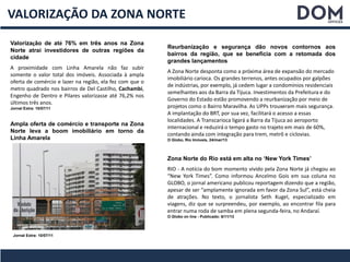 VALORIZAÇÃO DA ZONA NORTE
Valorização de até 76% em três anos na Zona
Norte atrai investidores de outras regiões da
cidade
A proximidade com Linha Amarela não faz subir
somente o valor total dos imóveis. Associada à ampla
oferta de comércio e lazer na região, ela fez com que o
metro quadrado nos bairros de Del Castilho, Cachambi,
Engenho de Dentro e Pilares valorizasse até 76,2% nos
últimos três anos.
Jornal Extra: 10/07/11
Reurbanização e segurança dão novos contornos aos
bairros da região, que se beneficia com a retomada dos
grandes lançamentos
A Zona Norte desponta como a próxima área de expansão do mercado
imobiliário carioca. Os grandes terrenos, antes ocupados por galpões
de indústrias, por exemplo, já cedem lugar a condomínios residenciais
semelhantes aos da Barra da Tijuca. Investimentos da Prefeitura e do
Governo do Estado estão promovendo a reurbanização por meio de
projetos como o Bairro Maravilha. As UPPs trouxeram mais segurança.
A implantação do BRT, por sua vez, facilitará o acesso a essas
localidades. A Transcarioca ligará a Barra da Tijuca ao aeroporto
internacional e reduzirá o tempo gasto no trajeto em mais de 60%,
contando ainda com integração para trem, metrô e ciclovias.
O Globo, Rio Imóveis, 24/mar/13
Ampla oferta de comércio e transporte na Zona
Norte leva a boom imobiliário em torno da
Linha Amarela
Jornal Extra: 10/07/11
Zona Norte do Rio está em alta no ‘New York Times’
RIO - A notícia do bom momento vivido pela Zona Norte já chegou ao
“New York Times”. Como informou Ancelmo Gois em sua coluna no
GLOBO, o jornal americano publicou reportagem dizendo que a região,
apesar de ser “amplamente ignorada em favor da Zona Sul”, está cheia
de atrações. No texto, o jornalista Seth Kugel, especializado em
viagens, diz que se surpreendeu, por exemplo, ao encontrar fila para
entrar numa roda de samba em plena segunda-feira, no Andaraí.
O Globo on line - Publicado: 6/11/13
 