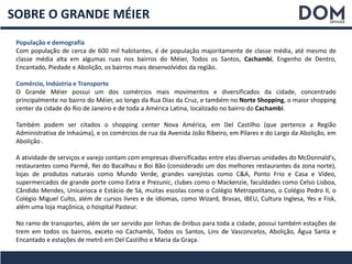 SOBRE O GRANDE MÉIER
População e demografia
Com população de cerca de 600 mil habitantes, é de população majoritamente de classe média, até mesmo de
classe média alta em algumas ruas nos bairros do Méier, Todos os Santos, Cachambi, Engenho de Dentro,
Encantado, Piedade e Abolição, os bairros mais desenvolvidos da região.
Comércio, Indústria e Transporte
O Grande Méier possui um dos comércios mais movimentos e diversificados da cidade, concentrado
principalmente no bairro do Méier, ao longo da Rua Dias da Cruz, e também no Norte Shopping, o maior shopping
center da cidade do Rio de Janeiro e de toda a América Latina, localizado no bairro do Cachambi.
Também podem ser citados o shopping center Nova América, em Del Castilho (que pertence a Região
Administrativa de Inhaúma), e os comércios de rua da Avenida João Ribeiro, em Pilares e do Largo da Abolição, em
Abolição .
A atividade de serviços e varejo contam com empresas diversificadas entre elas diversas unidades do McDonnald's,
restaurantes como Parmê, Rei do Bacalhau e Boi Bão (considerado um dos melhores restaurantes da zona norte),
lojas de produtos naturais como Mundo Verde, grandes varejistas como C&A, Ponto Frio e Casa e Vídeo,
supermercados de grande porte como Extra e Prezunic, clubes como o Mackenzie, faculdades como Celso Lisboa,
Cândido Mendes, Unicarioca e Estácio de Sá, muitas escolas como o Colégio Metropolitano, o Colégio Pedro II, o
Colégio Miguel Culto, além de cursos livres e de idiomas, como Wizard, Brasas, IBEU, Cultura Inglesa, Yes e Fisk,
além uma loja maçônica, o hospital Pasteur.
No ramo de transportes, além de ser servido por linhas de ônibus para toda a cidade, possui também estações de
trem em todos os bairros, exceto no Cachambi, Todos os Santos, Lins de Vasconcelos, Abolição, Água Santa e
Encantado e estações de metrô em Del Castilho e Maria da Graça.
 