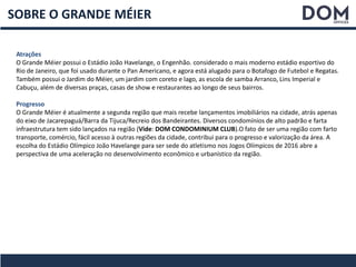 SOBRE O GRANDE MÉIER
Atrações
O Grande Méier possui o Estádio João Havelange, o Engenhão. considerado o mais moderno estádio esportivo do
Rio de Janeiro, que foi usado durante o Pan Americano, e agora está alugado para o Botafogo de Futebol e Regatas.
Também possui o Jardim do Méier, um jardim com coreto e lago, as escola de samba Arranco, Lins Imperial e
Cabuçu, além de diversas praças, casas de show e restaurantes ao longo de seus bairros.
Progresso
O Grande Méier é atualmente a segunda região que mais recebe lançamentos imobiliários na cidade, atrás apenas
do eixo de Jacarepaguá/Barra da Tijuca/Recreio dos Bandeirantes. Diversos condomínios de alto padrão e farta
infraestrutura tem sido lançados na região (Vide: DOM CONDOMINIUM CLUB).O fato de ser uma região com farto
transporte, comércio, fácil acesso à outras regiões da cidade, contribui para o progresso e valorização da área. A
escolha do Estádio Olímpico João Havelange para ser sede do atletismo nos Jogos Olímpicos de 2016 abre a
perspectiva de uma aceleração no desenvolvimento econômico e urbanístico da região.
 