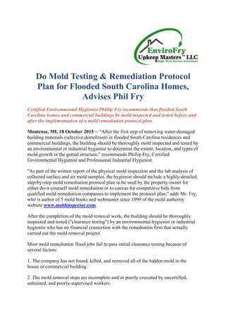 Do Mold Testing & Remediation Protocol
Plan for Flooded South Carolina Homes,
Advises Phil Fry
Certified Environmental Hygienist Phillip Fry recommends that flooded South
Carolina homes and commercial buildings be mold inspected and tested before and
after the implementation of a mold remediation protocol plan.
Montrose, MI, 18 October 2015 -- "After the first step of removing water-damaged
building materials (selective demolition) in flooded South Carolina residences and
commercial buildings, the building should be thoroughly mold inspected and tested by
an environmental or industrial hygienist to determine the extent, location, and types of
mold growth in the gutted structure," recommends Phillip Fry, Certified
Environmental Hygienist and Professional Industrial Hygienist.
"As part of the written report of the physical mold inspection and the lab analysis of
collected surface and air mold samples, the hygienist should include a highly-detailed,
step-by-step mold remediation protocol plan to be used by the property owner for
either do-it-yourself mold remediation or to canvas for competitive bids from
qualified mold remediation companies to implement the protocol plan," adds Mr. Fry,
who is author of 5 mold books and webmaster since 1999 of the mold authority
website www.moldinspector.com.
After the completion of the mold removal work, the building should be thoroughly
inspected and tested ("clearance testing") by an environmental hygienist or industrial
hygienist who has no financial connection with the remediation firm that actually
carried out the mold removal project.
Most mold remediation flood jobs fail to pass initial clearance testing because of
several factors:
1. The company has not found, killed, and removed all of the hidden mold in the
house or commercial building.
2. The mold removal steps are incomplete and/or poorly executed by uncertified,
untrained, and poorly-supervised workers.
 