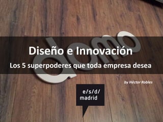 Diseño e Innovación
Los 5 superpoderes que toda empresa desea
by Héctor Robles
 