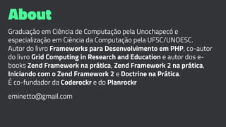 About
Graduação em Ciência de Computação pela Unochapecó e
especialização em Ciência da Computação pela UFSC/UNOESC.
Autor do livro Frameworks para Desenvolvimento em PHP, co-autor
do livro Grid Computing in Research and Education e autor dos e-
books Zend Framework na prática, Zend Framework 2 na prática,
Iniciando com o Zend Framework 2 e Doctrine na Prática.
É co-fundador da Coderockr e do Planrockr
eminetto@gmail.com
 