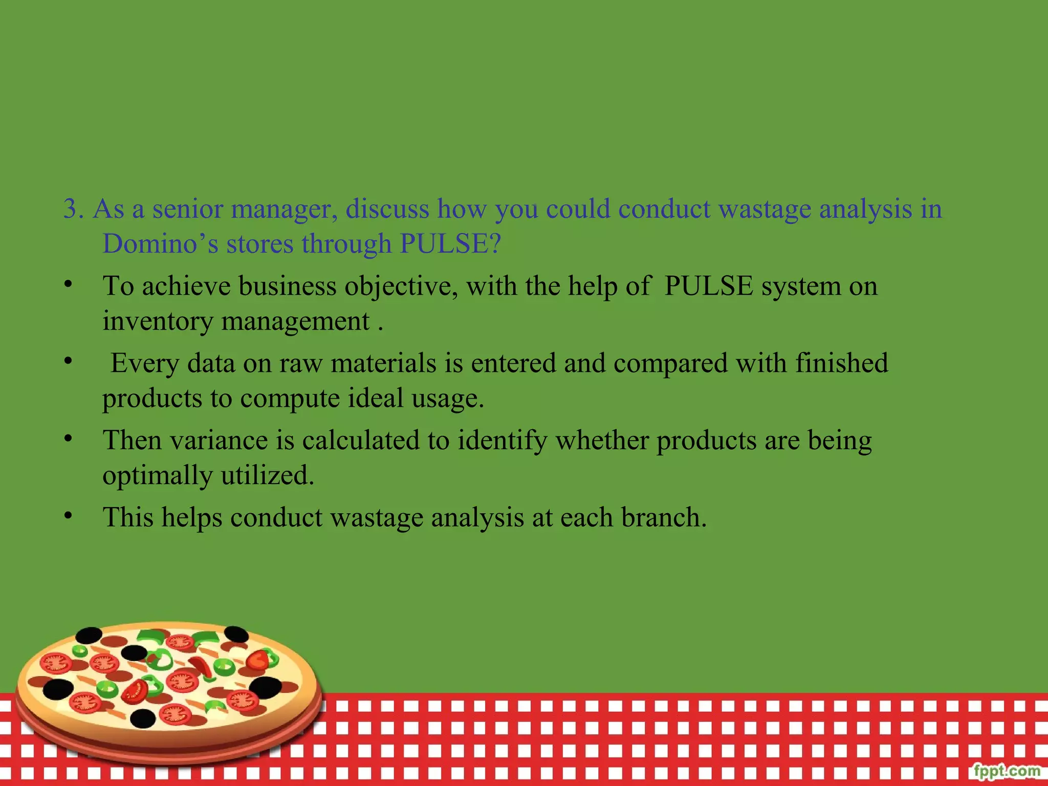 3. As a senior manager, discuss how you could conduct wastage analysis in
Domino’s stores through PULSE?
• To achieve business objective, with the help of PULSE system on
inventory management .
• Every data on raw materials is entered and compared with finished
products to compute ideal usage.
• Then variance is calculated to identify whether products are being
optimally utilized.
• This helps conduct wastage analysis at each branch.
 