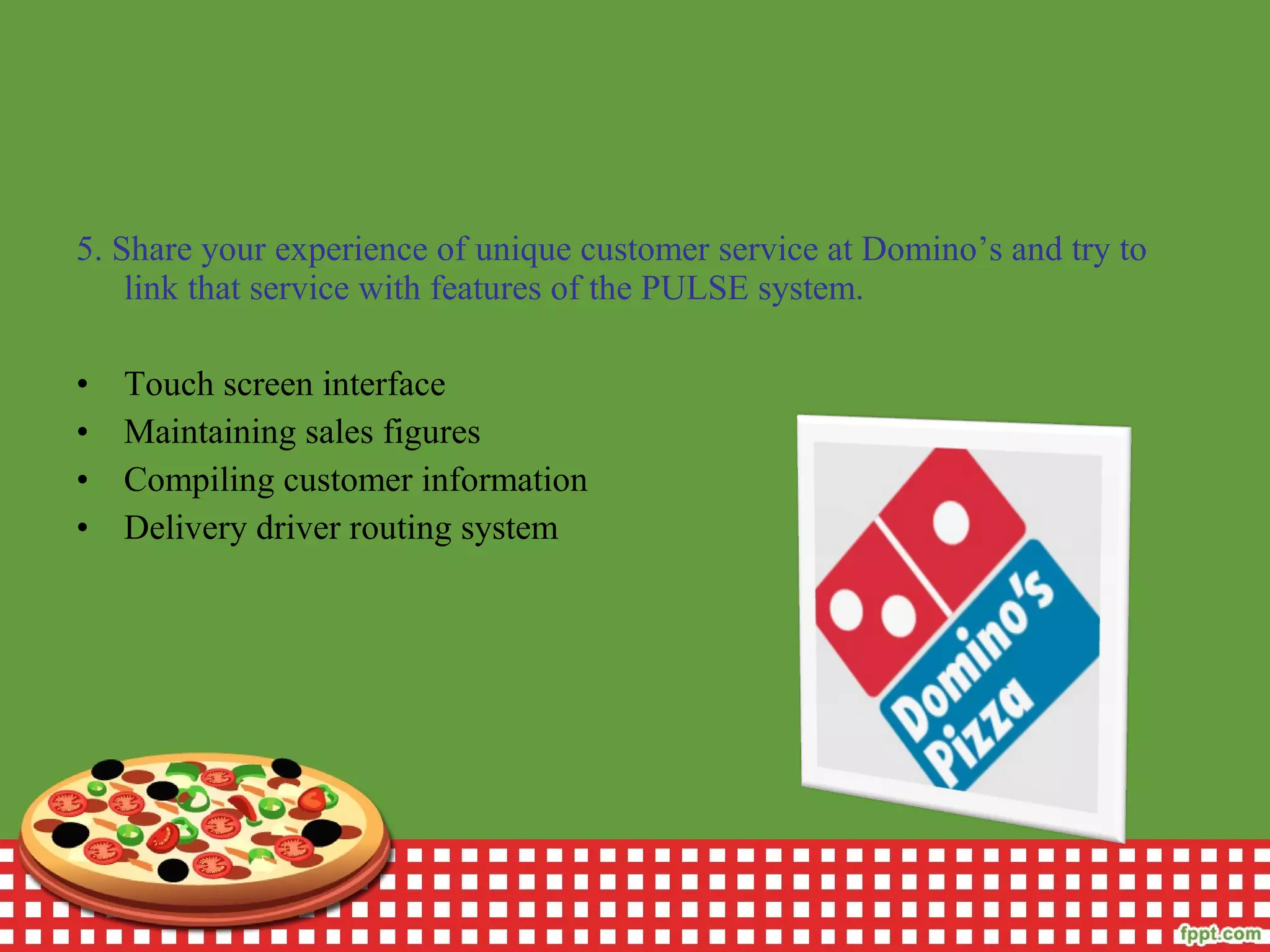 5. Share your experience of unique customer service at Domino’s and try to
link that service with features of the PULSE system.
• Touch screen interface
• Maintaining sales figures
• Compiling customer information
• Delivery driver routing system
 