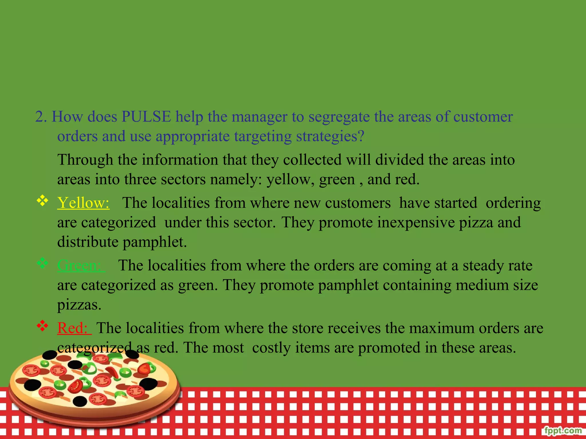 2. How does PULSE help the manager to segregate the areas of customer
orders and use appropriate targeting strategies?
Through the information that they collected will divided the areas into
areas into three sectors namely: yellow, green , and red.
 Yellow: The localities from where new customers have started ordering
are categorized under this sector. They promote inexpensive pizza and
distribute pamphlet.
 Green: The localities from where the orders are coming at a steady rate
are categorized as green. They promote pamphlet containing medium size
pizzas.
 Red: The localities from where the store receives the maximum orders are
categorized as red. The most costly items are promoted in these areas.
 