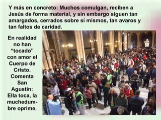 Y más en concreto: Muchos comulgan, reciben a
Jesús de forma material, y sin embargo siguen tan
amargados, cerrados sobre sí mismos, tan avaros y
tan faltos de caridad.
En realidad
no han
“tocado”
con amor el
Cuerpo de
Cristo.
Comenta
San
Agustín:
Ella toca, la
muchedum-
bre oprime.
 