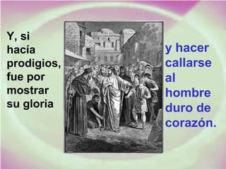 Y, si
hacía
prodigios,
fue por
mostrar
su gloria
y hacer
callarse
al
hombre
duro de
corazón.
 