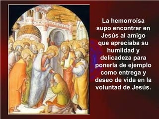 La hemorroísa
supo encontrar en
Jesús al amigo
que apreciaba su
humildad y
delicadeza para
ponerla de ejemplo
como entrega y
deseo de vida en la
voluntad de Jesús.
 