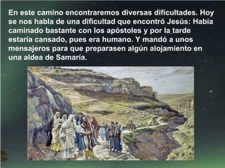 En este camino encontraremos diversas dificultades. Hoy
se nos habla de una dificultad que encontró Jesús: Había
caminado bastante con los apóstoles y por la tarde
estaría cansado, pues era humano. Y mandó a unos
mensajeros para que preparasen algún alojamiento en
una aldea de Samaría.
 